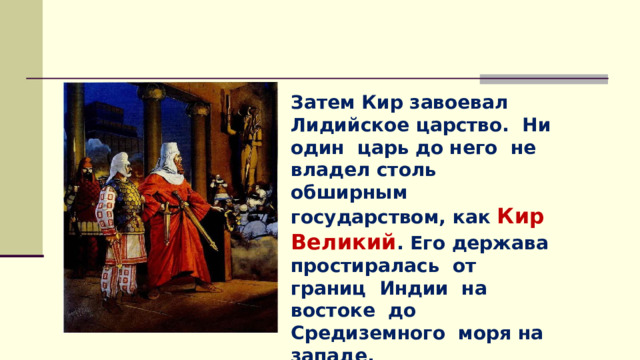 Затем Кир завоевал Лидийское царство. Ни один царь до него не владел столь обширным государством, как Кир Великий . Его держава простиралась от границ Индии на востоке до Средиземного моря на западе. 