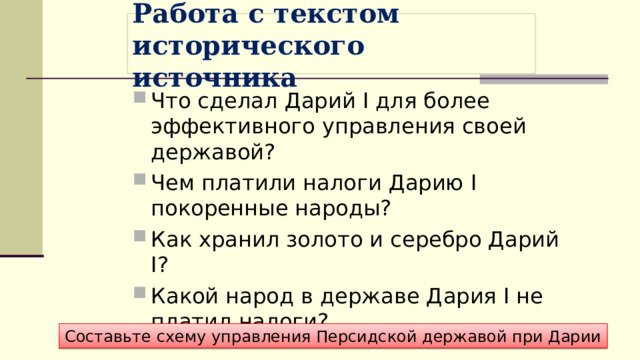 Работа с текстом исторического источника Что сделал Дарий I для более эффективного управления своей державой? Чем платили налоги Дарию I покоренные народы? Как хранил золото и серебро Дарий I? Какой народ в державе Дария I не платил налоги?  Составьте схему управления Персидской державой при Дарии 
