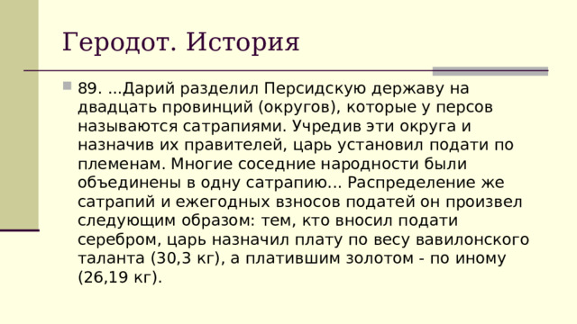 Геродот. История 89. ...Дарий разделил Персидскую державу на двадцать провинций (округов), которые у персов называются сатрапиями. Учредив эти округа и назначив их правителей, царь установил подати по племенам. Многие соседние народности были объединены в одну сатрапию... Распределение же сатрапий и ежегодных взносов податей он произвел следующим образом: тем, кто вносил подати серебром, царь назначил плату по весу вавилонского таланта (30,3 кг), а платившим золотом - по иному (26,19 кг). 