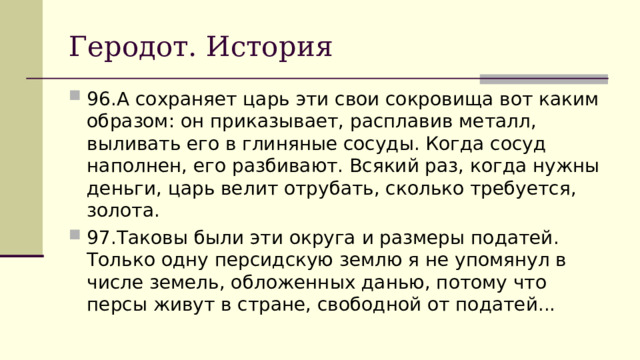 Геродот. История 96.  А сохраняет царь эти свои сокровища вот каким образом: он приказывает, расплавив металл, выливать его в глиняные сосуды. Когда сосуд наполнен, его разбивают. Всякий раз, когда нужны деньги, царь велит отрубать, сколько требуется, золота. 97.  Таковы были эти округа и размеры податей. Только одну персидскую землю я не упомянул в числе земель, обложенных данью, потому что персы живут в стране, свободной от податей... 