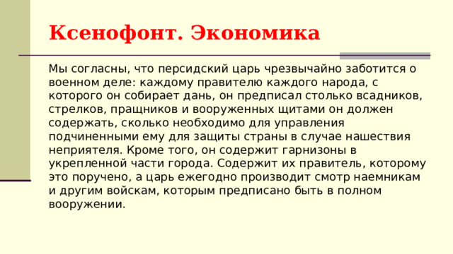 Ксенофонт. Экономика Мы согласны, что персидский царь чрезвычайно заботится о военном деле: каждому правителю каждого народа, с которого он собирает дань, он предписал столько всадников, стрелков, пращников и вооруженных щитами он должен содержать, сколько необходимо для управления подчиненными ему для защиты страны в случае нашествия неприятеля. Кроме того, он содержит гарнизоны в укрепленной части города. Содержит их правитель, которому это поручено, а царь ежегодно производит смотр наемникам и другим войскам, которым предписано быть в полном вооружении. 