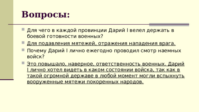 Вопросы: Для чего в каждой провинции Дарий I велел держать в боевой готовности военных? Для подавления мятежей, отражения нападения врага. Почему Дарий I лично ежегодно проводил смотр наемных войск? Это повышало, наверное, ответственность военных. Дарий I лично хотел видеть в каком состоянии войска, так как в такой огромной державе в любой момент могли вспыхнуть вооруженные мятежи покоренных народов.  