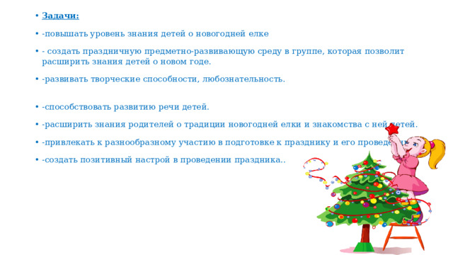 Задачи: -повышать уровень знания детей о новогодней елке - создать праздничную предметно-развивающую среду в группе, которая позволит расширить знания детей о новом годе. -развивать творческие способности, любознательность. -способствовать развитию речи детей. -расширить знания родителей о традиции новогодней елки и знакомства с ней детей. -привлекать к разнообразному участию в подготовке к празднику и его проведении. -создать позитивный настрой в проведении праздника.. 