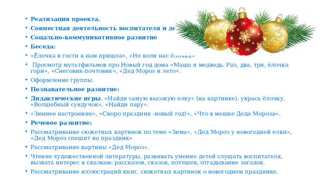 Реализация проекта. Совместная деятельность воспитателя и детей. Соцально-коммуникотивное развитие Беседа: «Ёлочка в гости к нам пришла», «Не коли нас ёлочка»  Просмотр мультфильмов про Новый год дома «Маша и медведь. Раз, два, три, ёлочка гори», «Снеговик-почтовик», «Дед Мороз и лето». Оформление группы. Познавательное развитие: Дидактические игры .  «Найди самую высокую елку» (на картинке), укрась ёлочку, «Волшебный сундучок», «Найди пару». «Зимнее настроение», «Скоро праздник -новый год!», «Что в мешке Деда Мороза». Речевое развитие: Рассматривание сюжетных картинок по теме «Зима», «Дед Мороз у новогодней елки», «Дед Мороз спешит на праздник» Рассматривание картины «Дед Мороз». Чтение художественной литературы, развивать умение детей слушать воспитателя, вызвать интерес к сказкам: рассказов, сказок, потешек, отгадывание загадок. Рассматривание иллюстраций книг, сюжетных картинок о новогоднем празднике. 