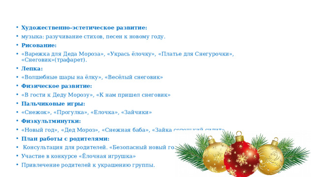  Художественно-эстетическое развитие: музыка: разучивание стихов, песен к новому году. Рисование: «Варежка для Деда Мороза», «Укрась ёлочку», «Платье для Снегурочки», «Снеговик»(трафарет). Лепка: «Волшебные шары на ёлку», «Весёлый снеговик» Физическое развитие: «В гости к Деду Морозу», «К нам пришел снеговик» Пальчиковые игры: «Снежок», «Прогулка», «Елочка», «Зайчики» Физкультминутки: «Новый год», «Дед Мороз», «Снежная баба», «Зайка серенький сидит». План работы с родителями:  Консультация для родителей. «Безопасный новый год». Участие в конкурсе «Ёлочная игрушка» Привлечение родителей к украшению группы. 