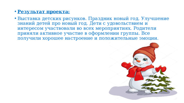 Результат проекта: Выставка детских рисунков. Праздник новый год. Улучшение знаний детей про новый год. Дети с удовольствием и интересом участвовали во всех мероприятиях. Родители приняли активное участие в оформлении группы. Все получили хорошее настроение и положительные эмоции. 