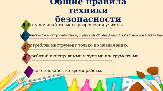 Общие правила техники безопасности 1 Работу начинай только с разрешения учителя.  2 Не пользуйся инструментами, правила обращения с которыми не изучены.  Употребляй инструмент только по назначению.  3 Не работай неисправными и тупыми инструментами.   4 Не отвлекайся во время работы. 5 