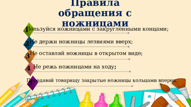 Правила обращения с ножницами   Пользуйся ножницами с закругленными концами;   1 Не держи ножницы лезвиями вверх; 2 Не оставляй ножницы в открытом виде; 3   Не режь ножницами на ходу ; 4 Передавай товарищу закрытые ножницы кольцами вперед. 5 