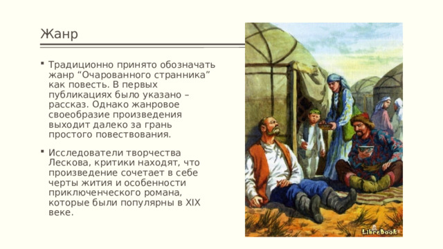 Жанр Традиционно принято обозначать жанр “Очарованного странника” как повесть. В первых публикациях было указано – рассказ. Однако жанровое своеобразие произведения выходит далеко за грань простого повествования. Исследователи творчества Лескова, критики находят, что произведение сочетает в себе черты жития и особенности приключенческого романа, которые были популярны в XIX веке. 