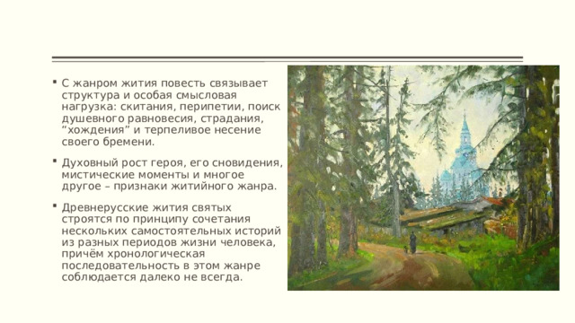 С жанром жития повесть связывает структура и особая смысловая нагрузка: скитания, перипетии, поиск душевного равновесия, страдания, “хождения” и терпеливое несение своего бремени. Духовный рост героя, его сновидения, мистические моменты и многое другое – признаки житийного жанра. Древнерусские жития святых строятся по принципу сочетания нескольких самостоятельных историй из разных периодов жизни человека, причём хронологическая последовательность в этом жанре соблюдается далеко не всегда. 