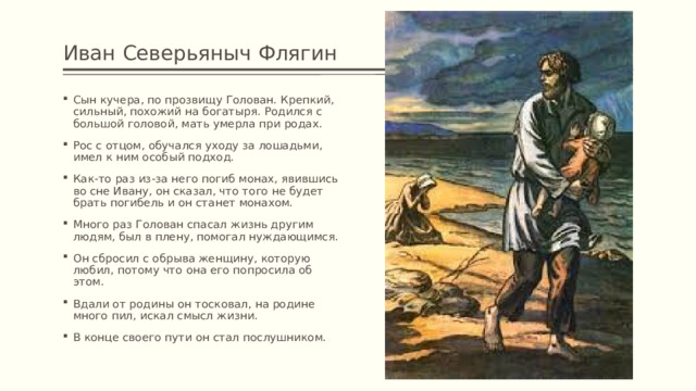 Иван Северьяныч Флягин Сын кучера, по прозвищу Голован. Крепкий, сильный, похожий на богатыря. Родился с большой головой, мать умерла при родах. Рос с отцом, обучался уходу за лошадьми, имел к ним особый подход. Как-то раз из-за него погиб монах, явившись во сне Ивану, он сказал, что того не будет брать погибель и он станет монахом. Много раз Голован спасал жизнь другим людям, был в плену, помогал нуждающимся. Он сбросил с обрыва женщину, которую любил, потому что она его попросила об этом. Вдали от родины он тосковал, на родине много пил, искал смысл жизни. В конце своего пути он стал послушником. 
