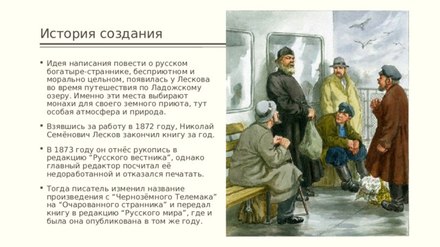 История создания Идея написания повести о русском богатыре-страннике, бесприютном и морально цельном, появилась у Лескова во время путешествия по Ладожскому озеру. Именно эти места выбирают монахи для своего земного приюта, тут особая атмосфера и природа. Взявшись за работу в 1872 году, Николай Семёнович Лесков закончил книгу за год. В 1873 году он отнёс рукопись в редакцию “Русского вестника”, однако главный редактор посчитал её недоработанной и отказался печатать. Тогда писатель изменил название произведения с “Чернозёмного Телемака” на “Очарованного странника” и передал книгу в редакцию “Русского мира”, где и была она опубликована в том же году. 