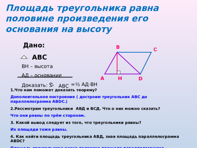 Площадь треугольника равна половине произведения его основания на высоту Дано:  ABC В BH – высота A Д  – основание Доказать: S А Н D = ½ АД · ВН ABC 1.Что нам поможет доказать теорему? Дополнительное построение ( достроим треугольник АВС до параллелограмма АВ DC.) 2.Рассмотрим треугольники АВД и ВСД . Что о них можно сказать? Что они равны по трём сторонам. 3. Какой вывод следует из того, что треугольники равны? Их площади тоже равны. 4. Как найти площадь треугольника АВД, зная площадь параллелограмма АВ DC ? Площадь треугольника равна половине площади параллелограмма Оформите доказательство теоремы 