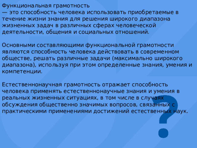 Функциональная грамотность — это способность человека использовать приобретаемые в течение жизни знания для решения широкого диапазона жизненных задач в различных сферах человеческой деятельности, общения и социальных отношений. Основными составляющими функциональной грамотности являются способность человека действовать в современном обществе, решать различные задачи (максимально широкого диапазона), используя при этом определенные знания, умения и компетенции. Естественнонаучная грамотность отражает способность человека применять естественнонаучные знания и умения в реальных жизненных ситуациях, в том числе в случаях обсуждения общественно значимых вопросов, связанных с практическими применениями достижений естественных наук. 
