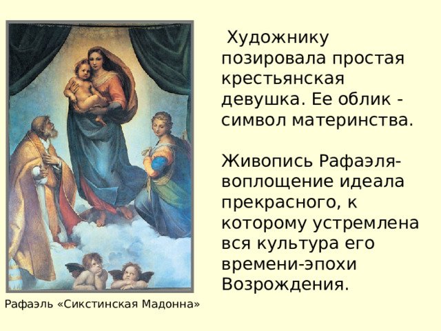  Художнику позировала простая крестьянская девушка. Ее облик - символ материнства. Живопись Рафаэля-воплощение идеала прекрасного,  к которому устремлена вся культура его времени-эпохи Возрождения. Рафаэль «Сикстинская Мадонна» 