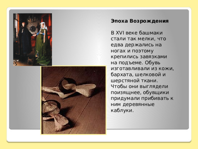 Эпоха Возрождения  В XVI веке башмаки стали так мелки, что едва держались на ногах и поэтому крепились завязками на подъеме. Обувь изготавливали из кожи, бархата, шелковой и шерстяной ткани. Чтобы они выглядели поизящнее, обувщики придумали прибивать к ним деревянные каблуки. 