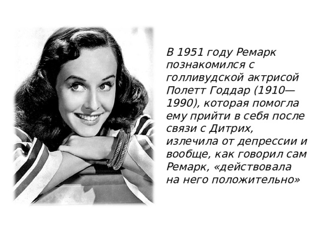 В 1951 году Ремарк познакомился с голливудской актрисой Полетт Годдар (1910—1990), которая помогла ему прийти в себя после связи с Дитрих, излечила от депрессии и вообще, как говорил сам Ремарк, «действовала на него положительно» 