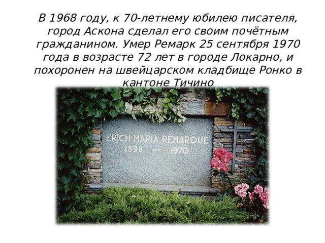 В 1968 году, к 70-летнему юбилею писателя, город Аскона сделал его своим почётным гражданином. Умер Ремарк 25 сентября 1970 года в возрасте 72 лет в городе Локарно, и похоронен на швейцарском кладбище Ронко в кантоне Тичино 