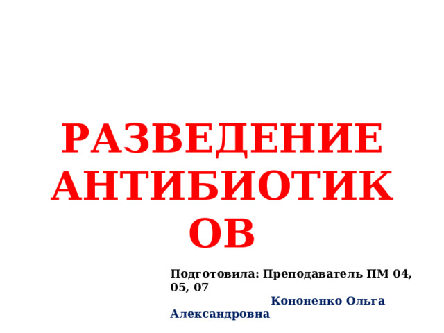 РАЗВЕДЕНИЕ АНТИБИОТИКОВ Подготовила: Преподаватель ПМ 04, 05, 07  Кононенко Ольга Александровна 