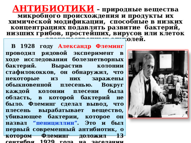АНТИБИОТИКИ – природные вещества микробного происхождения и продукты их химической модификации, способные в низких концентрациях подавлять развитие бактерий, низших грибов, простейших, вирусов или клеток злокачественных опухолей.  В 1928 году Александр Флеминг проводил рядовой эксперимент в ходе исследования болезнетворных бактерий. Вырастив колонии стафилококков, он обнаружил, что некоторые из них заражены обыкновенной плесенью. Вокруг каждой колонии плесени была область, в которой бактерий не было. Флеминг сделал вывод, что плесень вырабатывает вещество, убивающее бактерии, которое он назвал “пенициллин” . Это и был первый современный антибиотик, о котором Флеминг доложил 13 сентября 1929 года на заседании Медицинского исследовательского клуба при Лондонском университете . 