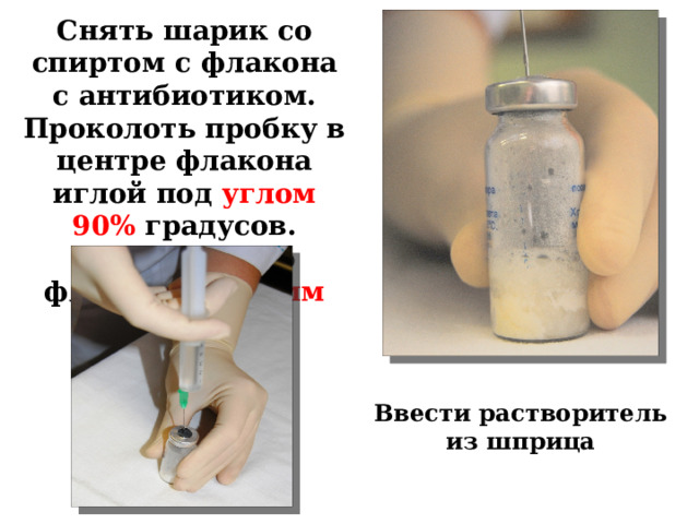 Снять шарик со спиртом с флакона с антибиотиком. Проколоть пробку в центре флакона иглой под углом 90% градусов. Вести иглу во флакон на 1-2 мм Ввести растворитель из шприца 