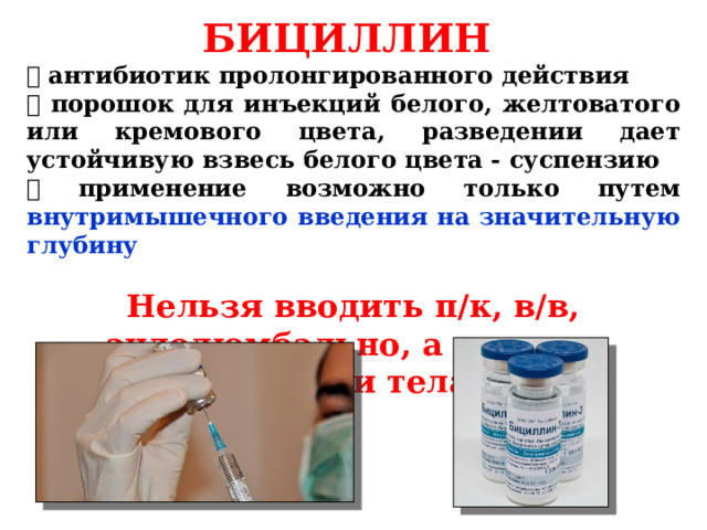 БИЦИЛЛИН  антибиотик пролонгированного действия  порошок для инъекций белого, желтоватого или кремового цвета, разведении дает устойчивую взвесь белого цвета - суспензию  применение возможно только путем внутримышечного введения на значительную глубину  Нельзя вводить п/к, в/в, эндолюмбально, а также в полости тела  