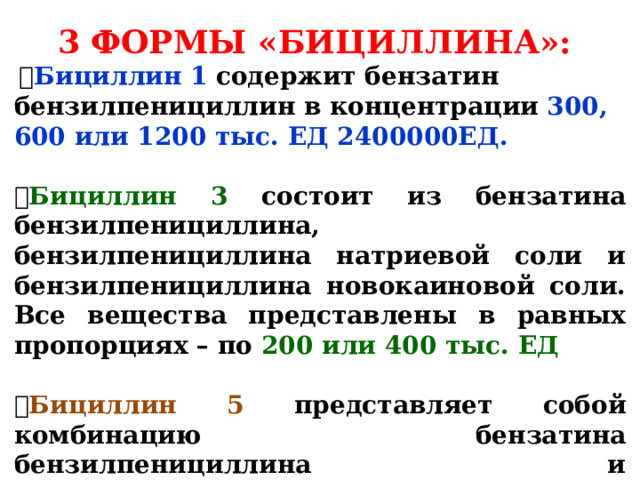 3 ФОРМЫ «БИЦИЛЛИНА»:   Бициллин 1  содержит бензатин бензилпенициллин в концентрации  300, 600 или 1200 тыс. ЕД 2400000ЕД.   Бициллин 3 состоит из бензатина бензилпенициллина, бензилпенициллина натриевой соли и бензилпенициллина новокаиновой соли. Все вещества представлены в равных пропорциях – по 200 или 400 тыс. ЕД   Бициллин 5 представляет собой комбинацию бензатина бензилпенициллина и бензилпенициллина новокаиновой соли в пропорции 1200 и 300 тыс. ЕД соответственно. 