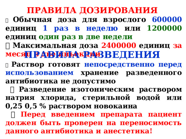 ПРАВИЛА ДОЗИРОВАНИЯ  Обычная доза для взрослого 600000 единиц 1 раз в неделю или 1200000 единиц один раз в две недели  Максимальная доза 2400000 единиц за месяц в две инъекции ПРАВИЛА РАЗВЕДЕНИЯ  Раствор готовят непосредственно перед использованием хранение разведенного антибиотика не допустимо  Разведение изотоническим раствором натрия хлорида, стерильной водой или 0,25 0,5 % раствором новокаина  Перед введением препарата пациент должен быть проверен на переносимость данного антибиотика и анестетика!  