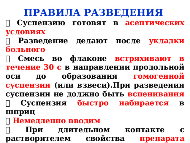 ПРАВИЛА РАЗВЕДЕНИЯ  Суспензию готовят в асептических условиях  Разведение делают после укладки больного  Смесь во флаконе встряхивают в течение 30 с в направлении продольной оси до образования гомогенной суспензии (или взвеси).При разведении суспензии не должно быть вспенивания  Суспензия быстро набирается в шприц  Немедленно вводим  При длительном контакте с растворителем свойства препарата изменяются (суспензия становится неравномерной и трудно проходит через иглу шприца 