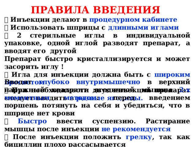 ПРАВИЛА ВВЕДЕНИЯ  Инъекции делают в процедурном кабинете  Использовать шприцы с длинными иглами  2 стерильные иглы в индивидуальной упаковке, одной иглой разводят препарат, а вводят его другой Препарат быстро кристаллизируется и может засорить иглу !  Игла для инъекции должна быть с широким просветом  При необходимости двух инъекций препарат следует вводить в разные ягодицы. Вводят глубоко внутримышечно в верхний наружный квадрант ягодичной мышцы 2-х моментным методом : перед введением поршень потянуть на себя и убедиться, что в шприце нет крови  Быстро ввести суспензию. Растирание мышцы после инъекции не рекомендуется  После инъекции положить грелку , так как бициллин плохо рассасывается  