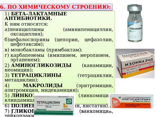  6. ПО ХИМИЧЕСКОМУ СТРОЕНИЮ: 1)  БЕТА-ЛАКТАМНЫЕ АНТИБИОТИКИ. К ним относятся: а)пенициллины (аминипенициллин, оксациллин); б)цефалоспорины (цепорин, цефазолин, цефотаксим); в) монобактамы (примбактам); г) карбапенемы (имипинем, меропинем, эртапенем); 2)  АМИНОГЛИКОЗИДЫ (канамицин, неомицин); 3)  ТЕТРАЦИКЛИНЫ (тетрациклин, метациклин); 4) МАКРОЛИДЫ (эритромицин, азитромицин, мидекамицин); 5)  ЛИНКОЗАМИНЫ (линкомицин, клиндамицин); 6)  ПОЛИЕНЫ (амфотерицин, нистатин); 7)  ГЛИКОПЕПТИДЫ (ванкомицин, тейкоплакин): 8) ОКСАЗОЛИДИНОНЫ (линезолид) 
