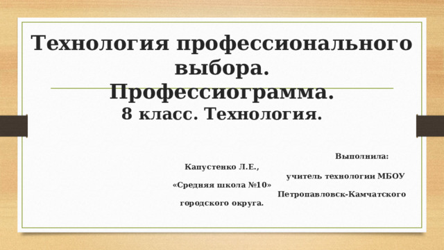 Технология профессионального выбора.  Профессиограмма.  8 класс. Технология.    Выполнила: Капустенко Л.Е.,  учитель технологии МБОУ «Средняя школа №10»  Петропавловск-Камчатского городского округа. 