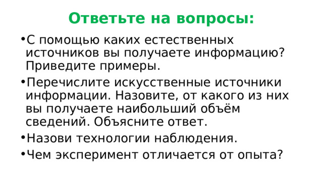 Ответьте на вопросы: С помощью каких естественных источников вы получаете информацию? Приведите примеры. Перечислите искусственные источники информации. Назовите, от какого из них вы получаете наибольший объём сведений. Объясните ответ. Назови технологии наблюдения. Чем эксперимент отличается от опыта? 