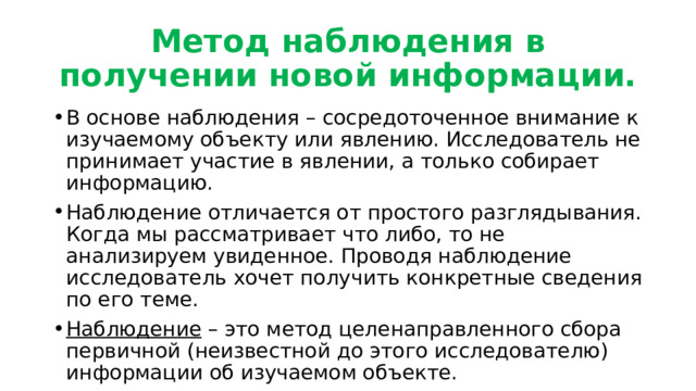 Метод наблюдения в получении новой информации. В основе наблюдения – сосредоточенное внимание к изучаемому объекту или явлению. Исследователь не принимает участие в явлении, а только собирает информацию. Наблюдение отличается от простого разглядывания. Когда мы рассматривает что либо, то не анализируем увиденное. Проводя наблюдение исследователь хочет получить конкретные сведения по его теме. Наблюдение – это метод целенаправленного сбора первичной (неизвестной до этого исследователю) информации об изучаемом объекте. 