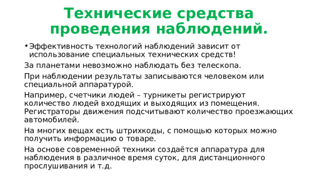 Технические средства проведения наблюдений. Эффективность технологий наблюдений зависит от использование специальных технических средств! За планетами невозможно наблюдать без телескопа. При наблюдении результаты записываются человеком или специальной аппаратурой. Например, счетчики людей – турникеты регистрируют количество людей входящих и выходящих из помещения. Регистраторы движения подсчитывают количество проезжающих автомобилей. На многих вещах есть штрихкоды, с помощью которых можно получить информацию о товаре. На основе современной техники создаётся аппаратура для наблюдения в различное время суток, для дистанционного прослушивания и т.д. 