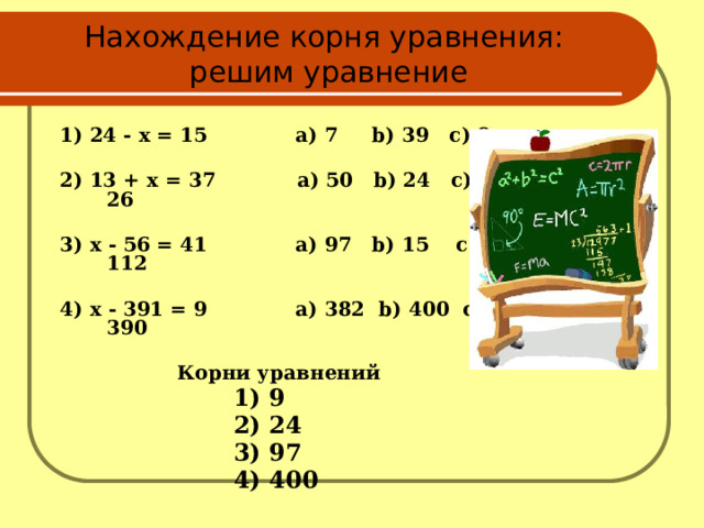 Нахождение корня уравнения:  решим уравнение 1) 24 - x = 15 а) 7 b) 39 c) 9  2) 13 + x = 37 а) 50 b) 24 c) 26  3) x - 56 = 41 а) 97 b) 15 c) 112  4) x - 391 = 9 a) 382 b) 400 c) 390  Корни уравнений  1) 9  2) 24  3) 97  4) 400  