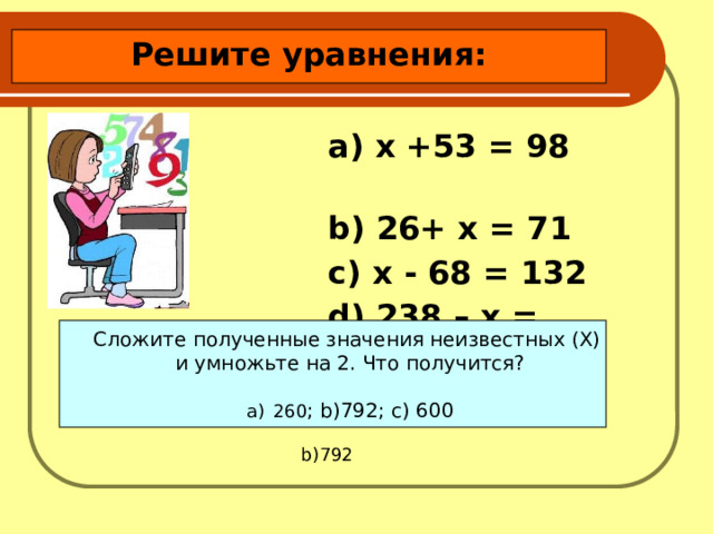 Решите уравнения:  a) х +53 = 98 b) 26+ х = 71 c) х - 68 = 132 d) 238 – х = 132 Сложите полученные значения неизвестных (X) и умножьте на 2. Что получится? 260 ; b)792; c) 600  b)792 
