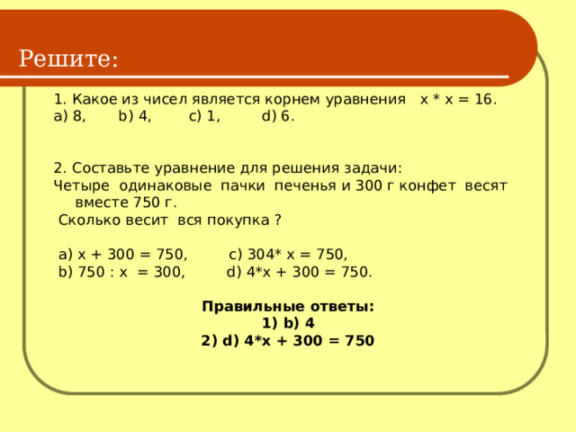 Решите: 1. Какое из чисел является корнем уравнения х * х = 16. a) 8, b) 4, c) 1, d) 6. 2. Составьте уравнение для решения задачи: Четыре одинаковые пачки печенья и 300 г конфет весят вместе 750 г.  Сколько весит вся покупка ?  a) х + 300 = 750, c) 304* х = 750,  b) 750 : х = 300, d) 4*х + 300 = 750. Правильные ответы: 1) b) 4 2) d) 4*х + 300 = 750  