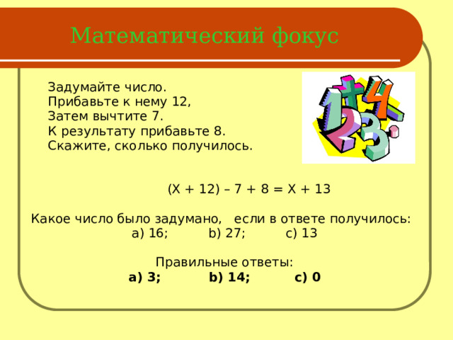 Математический фокус   Задумайте число.  Прибавьте к нему 12,  Затем вычтите 7.  К результату прибавьте 8.  Скажите, сколько получилось.  (X + 12) – 7 + 8 = X + 13 Какое число было задумано, если в ответе получилось: а) 16; b) 27; c) 13 Правильные ответы: а) 3; b) 14; c) 0  