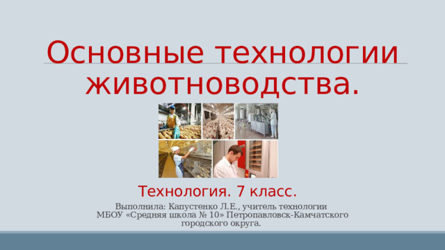 Основные технологии животноводства.    городского округ  Технология. 7 класс.   Выполнила: Капустенко Л.Е., учитель технологии  МБОУ «Средняя школа № 10» Петропавловск-Камчатского  городского округа. 