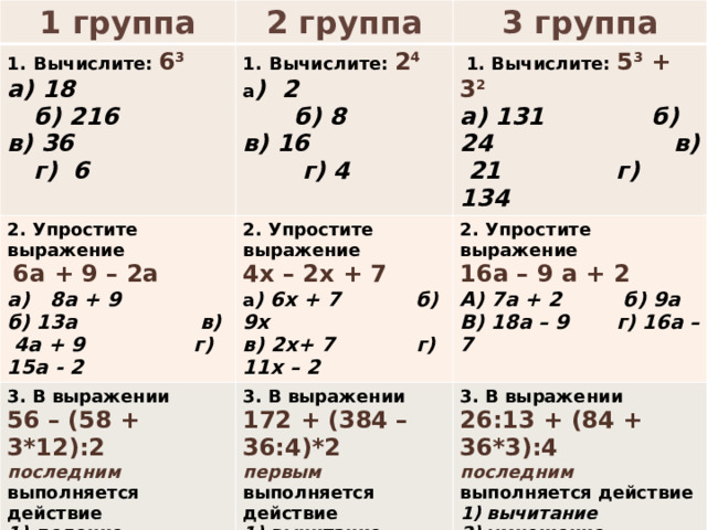 1 группа 2 группа Вычислите: 6 3 3 группа а) 18 б) 216 Вычислите: 2 4 2. Упростите выражение в) 36 г) 6 а ) 2 б) 8  1. Вычислите: 5 3 + 3 2  6а + 9 – 2а 3. В выражении 2. Упростите выражение 3. В выражении 56 – (58 + 3*12):2 последним выполняется действие 2. Упростите выражение в) 16 г) 4 а) 8а + 9 б) 13а в) 4а + 9 г) 15а - 2 4х – 2х + 7 а) 131 б) 24 в) 21 г) 134 а ) 6х + 7 б) 9х 16а – 9 а + 2 деление  умножение  вычитание  сложение 172 + (384 – 36:4)*2 3. В выражении А) 7а + 2 б) 9а  в) 2х+ 7 г) 11х – 2 первым выполняется действие 26:13 + (84 + 36*3):4 В) 18а – 9 г) 16а – 7 вычитание  умножение   деление  сложение последним выполняется действие  вычитание  умножение   деление  сложение  