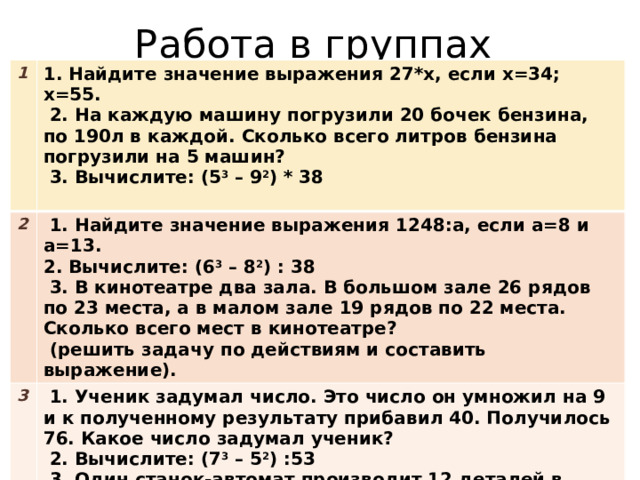 Работа в группах 1 1. Найдите значение выражения 27*х, если х=34; х=55. 2  2. На каждую машину погрузили 20 бочек бензина, по 190л в каждой. Сколько всего литров бензина погрузили на 5 машин?  1. Найдите значение выражения 1248:а, если а=8 и а=13. 3  3. Вычислите: (5 3 – 9 2 ) * 38 2. Вычислите: (6 3 – 8 2 ) : 38  1. Ученик задумал число. Это число он умножил на 9 и к полученному результату прибавил 40. Получилось 76. Какое число задумал ученик?   3. В кинотеатре два зала. В большом зале 26 рядов по 23 места, а в малом зале 19 рядов по 22 места. Сколько всего мест в кинотеатре?  2. Вычислите: (7 3 – 5 2 ) :53  (решить задачу по действиям и составить выражение).  3. Один станок-автомат производит 12 деталей в минуту, а другой-15 таких же деталей. Сколько всего будет изготовлено деталей за 20 минут работы первого станка и 15 минут работы второго станка? 