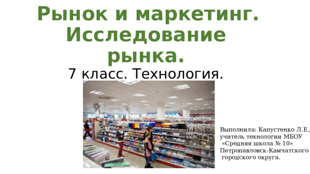  Рынок и маркетинг. Исследование рынка.  7 класс. Технология. Выполнила: Капустенко Л.Е., учитель технологии МБОУ  «Средняя школа № 10» Петропавловск-Камчатского  городского округа. 