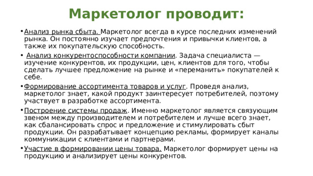 Маркетолог проводит: Анализ рынка сбыта. Маркетолог всегда в курсе последних изменений рынка. Он постоянно изучает предпочтения и привычки клиентов, а также их покупательскую способность.  Анализ конкурентоспособности компании . Задача специалиста — изучение конкурентов, их продукции, цен, клиентов для того, чтобы сделать лучшее предложение на рынке и «переманить» покупателей к себе. Формирование ассортимента товаров и услуг . Проведя анализ, маркетолог знает, какой продукт заинтересует потребителей, поэтому участвует в разработке ассортимента. Построение системы продаж . Именно маркетолог является связующим звеном между производителем и потребителем и лучше всего знает, как сбалансировать спрос и предложение и стимулировать сбыт продукции. Он разрабатывает концепцию рекламы, формирует каналы коммуникации с клиентами и партнерами. Участие в формировании цены товара. Маркетолог формирует цены на продукцию и анализирует цены конкурентов. 