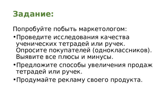 Задание: Попробуйте побыть маркетологом: Проведите исследования качества ученических тетрадей или ручек. Опросите покупателей (одноклассников). Выявите все плюсы и минусы. Предложите способы увеличения продаж тетрадей или ручек. Продумайте рекламу своего продукта. 