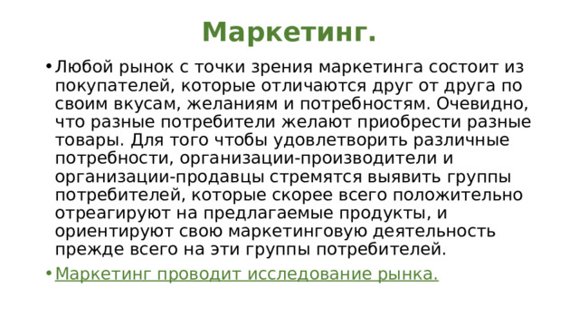 Маркетинг. Любой рынок с точки зрения маркетинга состоит из покупателей, которые отличаются друг от друга по сво­им вкусам, желаниям и потребностям. Очевидно, что разные потребители желают приобрести разные това­ры. Для того чтобы удовлетворить различные потреб­ности, организации-производители и организации-про­давцы стремятся выявить группы потребителей, которые скорее всего положительно отреагируют на предлагаемые продукты, и ориентируют свою маркетинговую деятель­ность прежде всего на эти группы потребителей. Маркетинг проводит исследование рынка. 