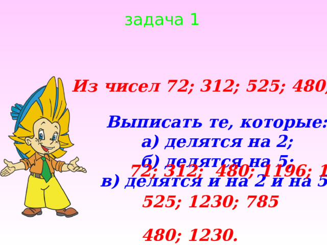 задача 1 Из чисел 72; 312; 525; 480; 1196; 1230; 785 Выписать те, которые: а) делятся на 2; б) делятся на 5; в) делятся и на 2 и на 5. 72; 312; 480; 1196; 1230; 525; 1230; 785 480; 1230. 