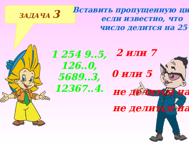 Вставить пропущенную цифру, если известно, что  число делится на 25 ЗАДАЧА 3  2 или 7 1 254 9..5, 126..0, 5689..3, 12367..4. 0 или 5 не делится на 25 Решение примеров на доске и в тетрадях не делится на 25  