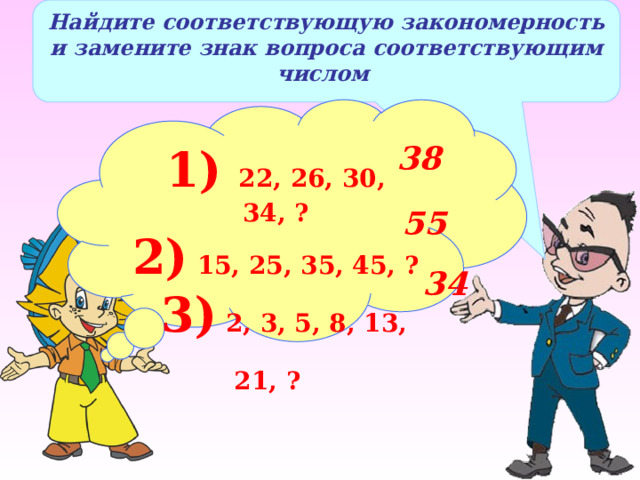 Найдите соответствующую закономерность и замените знак вопроса соответствующим числом 1) 22, 26, 30, 34, ? 2) 15, 25, 35, 45, ?  3) 2, 3, 5, 8, 13, 21, ?  38 55 34 