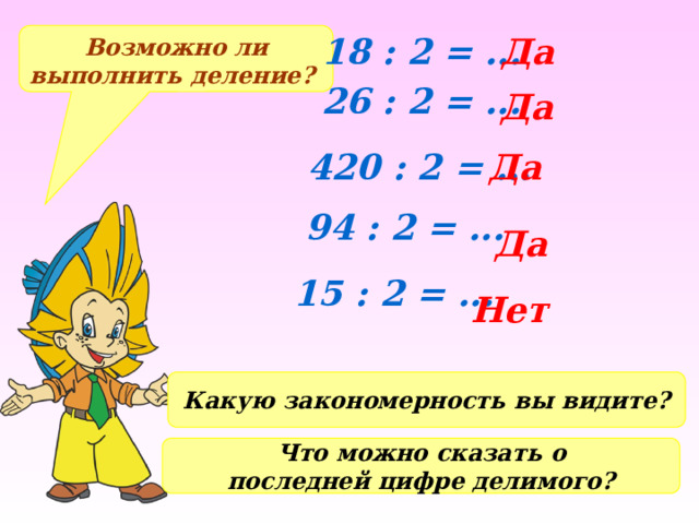 Возможно ли выполнить деление? 18 : 2 = ... Да 26 : 2 = ... Да 420 : 2 = ... Да 94 : 2 = ... Да 15 : 2 = ... Нет Какую закономерность вы видите? Что можно сказать о последней цифре делимого? 